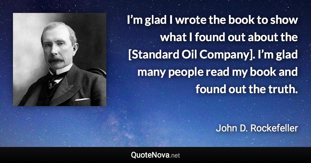 I’m glad I wrote the book to show what I found out about the [Standard Oil Company]. I’m glad many people read my book and found out the truth. - John D. Rockefeller quote