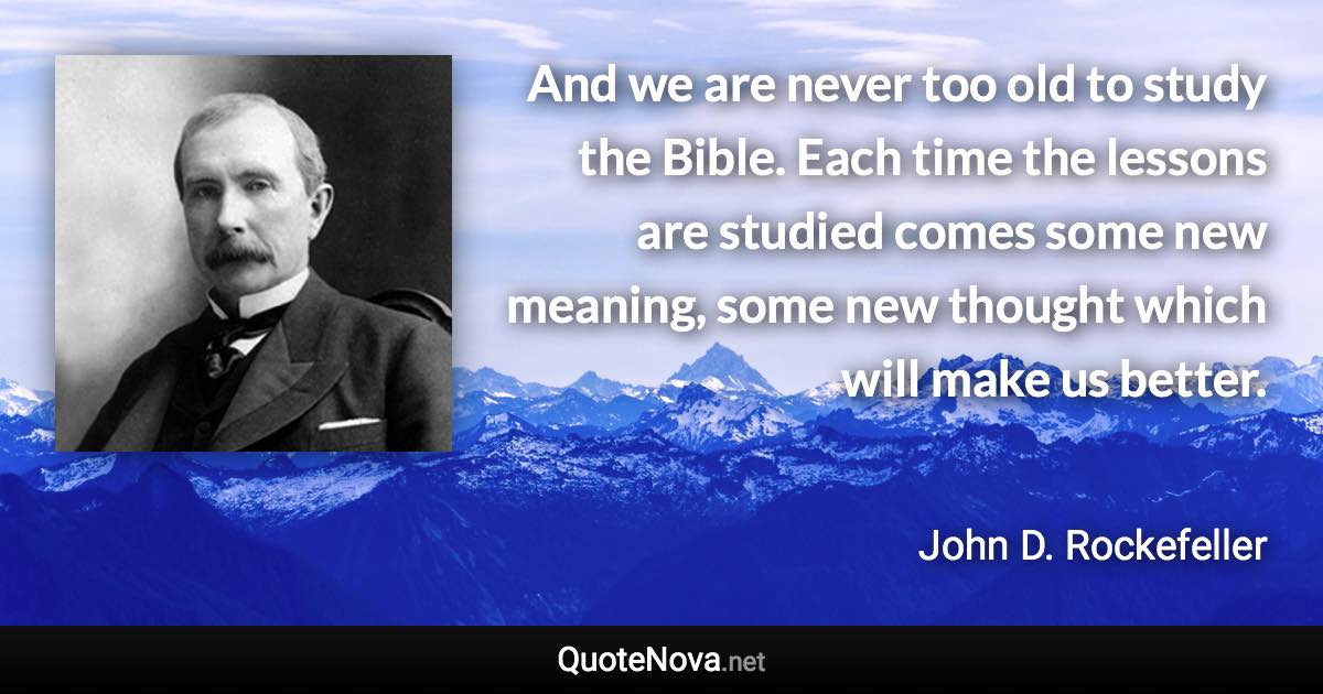 And we are never too old to study the Bible. Each time the lessons are studied comes some new meaning, some new thought which will make us better. - John D. Rockefeller quote
