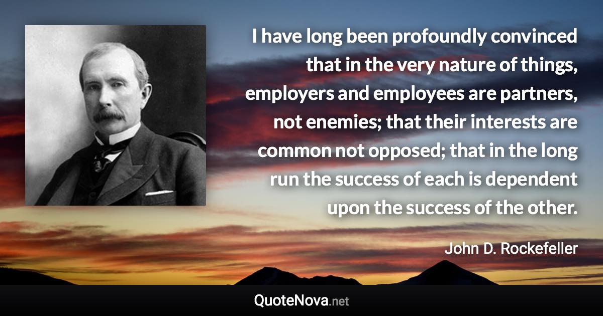 I have long been profoundly convinced that in the very nature of things, employers and employees are partners, not enemies; that their interests are common not opposed; that in the long run the success of each is dependent upon the success of the other. - John D. Rockefeller quote