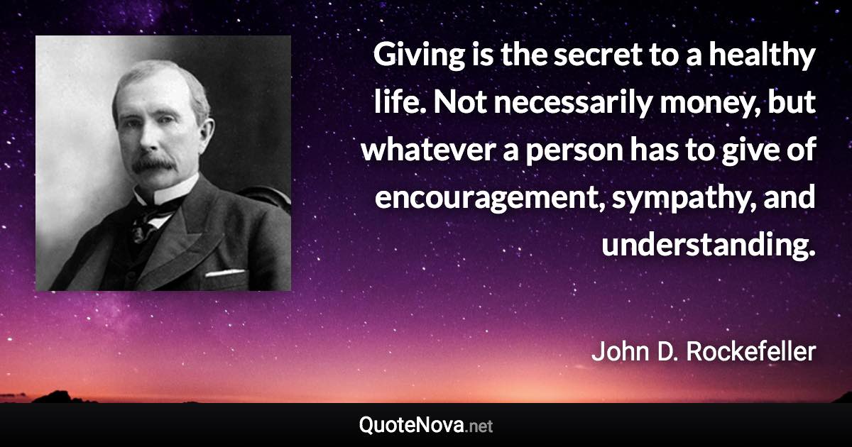 Giving is the secret to a healthy life. Not necessarily money, but whatever a person has to give of encouragement, sympathy, and understanding. - John D. Rockefeller quote