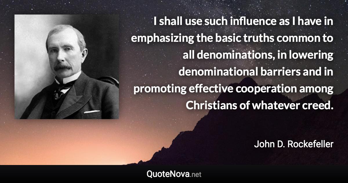 I shall use such influence as I have in emphasizing the basic truths common to all denominations, in lowering denominational barriers and in promoting effective cooperation among Christians of whatever creed. - John D. Rockefeller quote