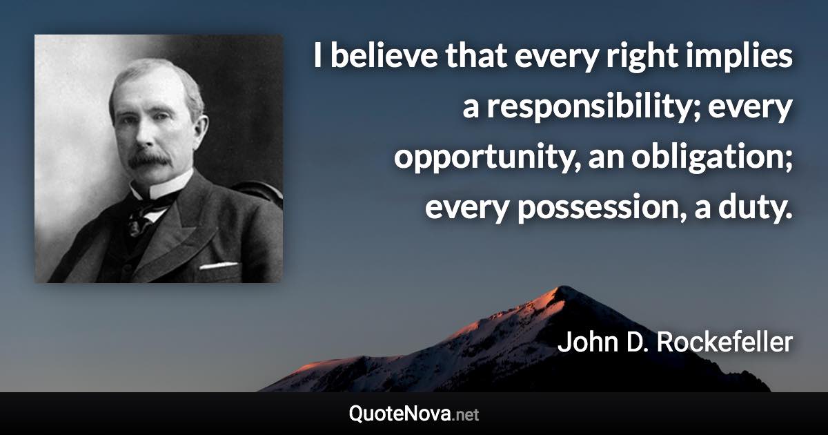 I believe that every right implies a responsibility; every opportunity, an obligation; every possession, a duty. - John D. Rockefeller quote