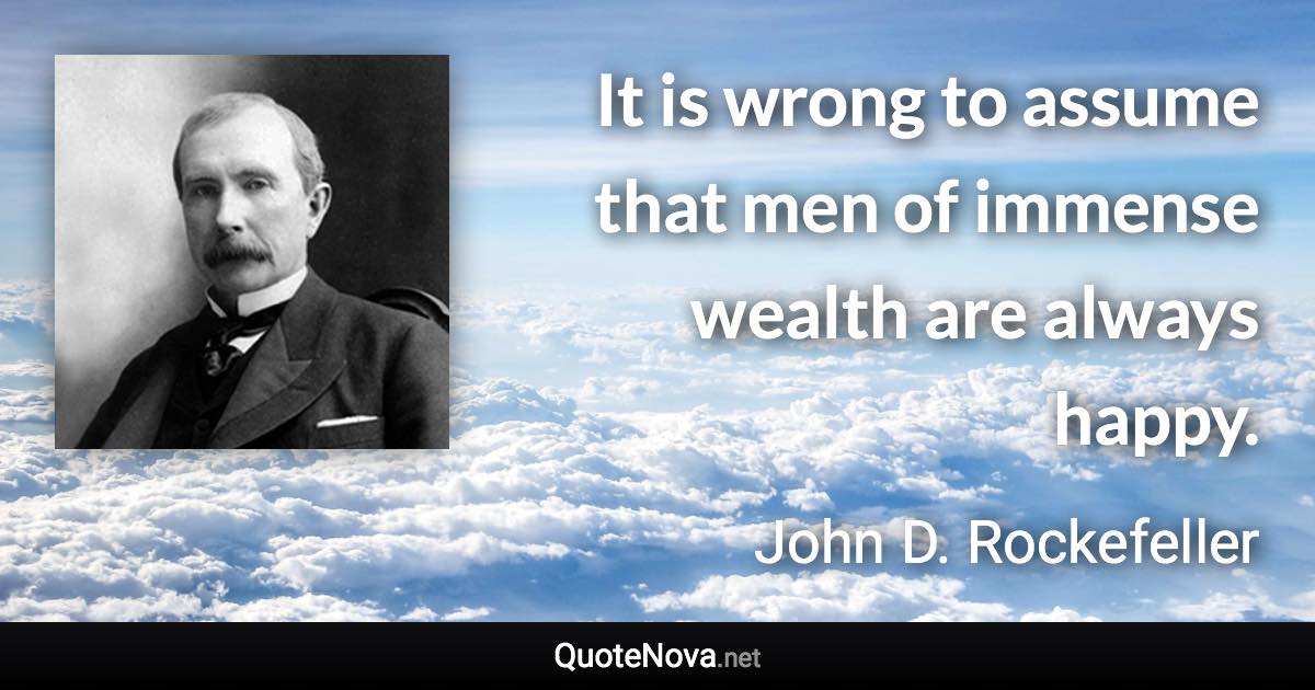 It is wrong to assume that men of immense wealth are always happy. - John D. Rockefeller quote