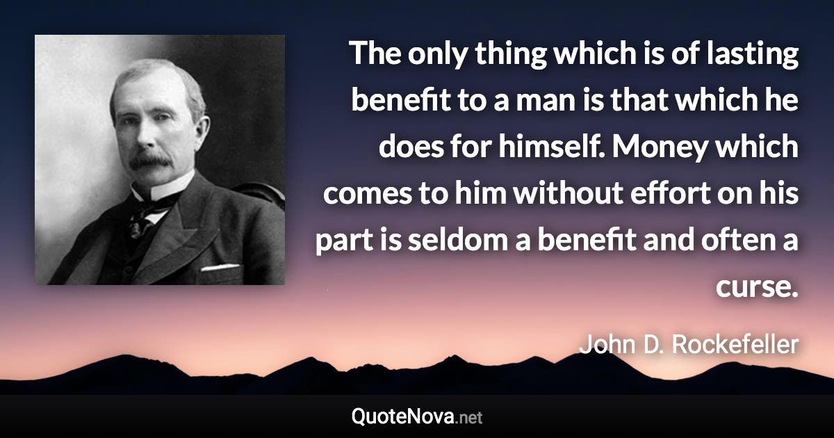 The only thing which is of lasting benefit to a man is that which he does for himself. Money which comes to him without effort on his part is seldom a benefit and often a curse. - John D. Rockefeller quote