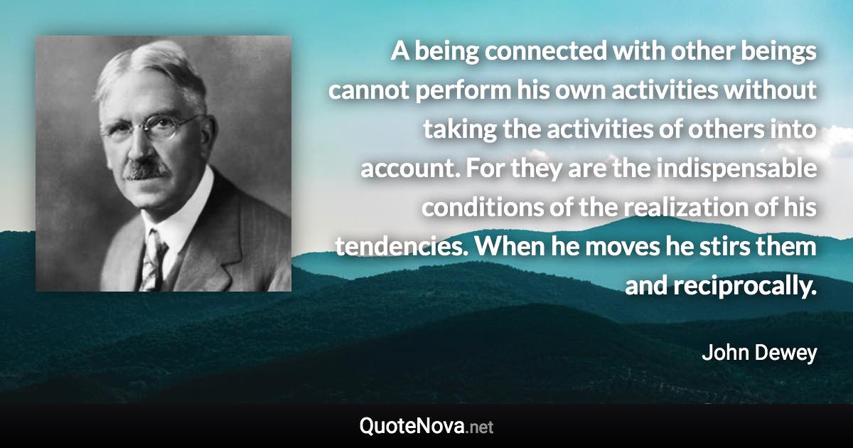 A being connected with other beings cannot perform his own activities without taking the activities of others into account. For they are the indispensable conditions of the realization of his tendencies. When he moves he stirs them and reciprocally. - John Dewey quote