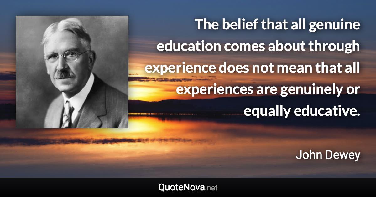The belief that all genuine education comes about through experience does not mean that all experiences are genuinely or equally educative. - John Dewey quote