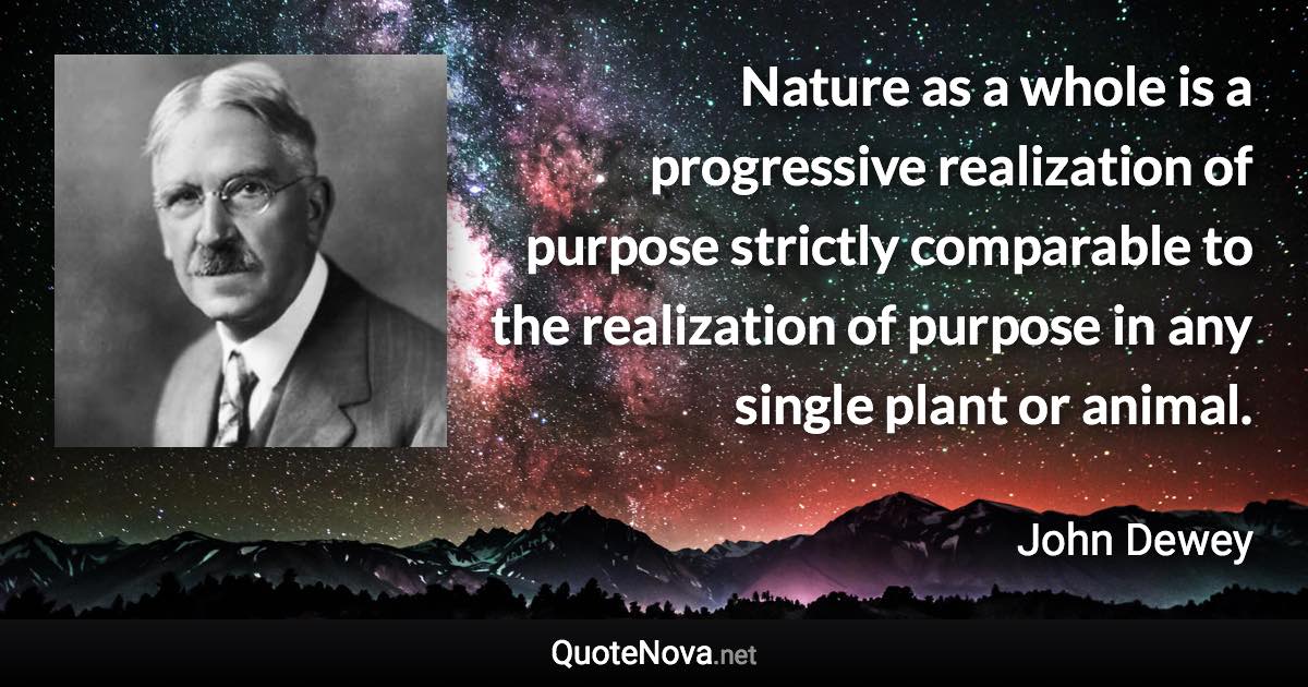 Nature as a whole is a progressive realization of purpose strictly comparable to the realization of purpose in any single plant or animal. - John Dewey quote