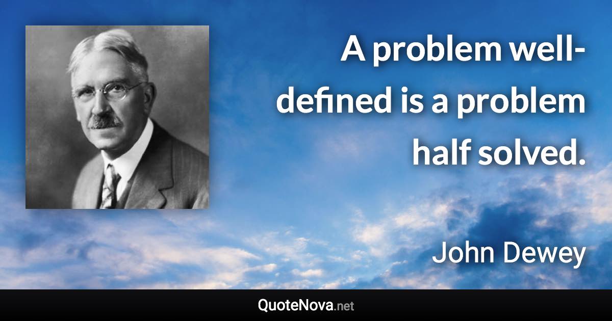 A problem well-defined is a problem half solved. - John Dewey quote