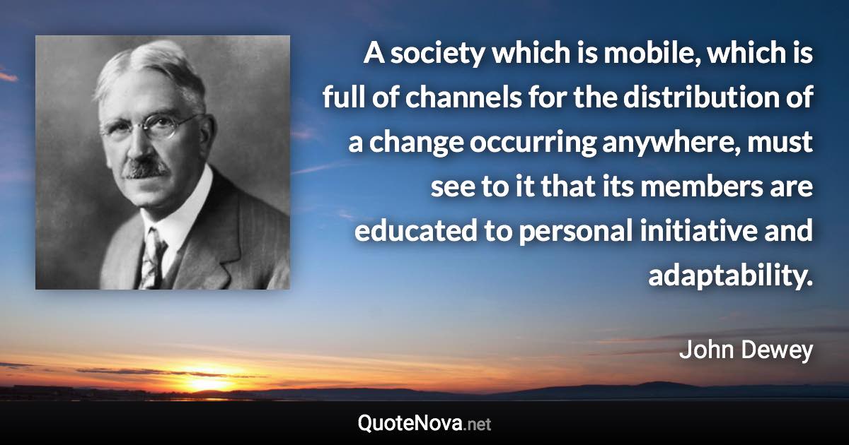 A society which is mobile, which is full of channels for the distribution of a change occurring anywhere, must see to it that its members are educated to personal initiative and adaptability. - John Dewey quote