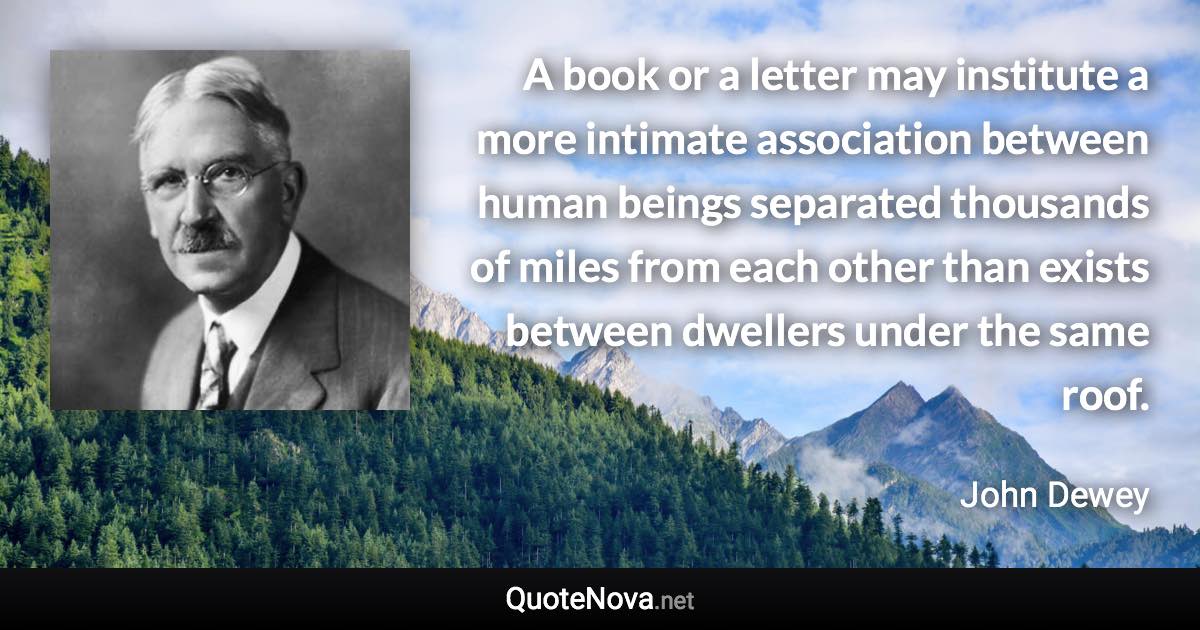 A book or a letter may institute a more intimate association between human beings separated thousands of miles from each other than exists between dwellers under the same roof. - John Dewey quote