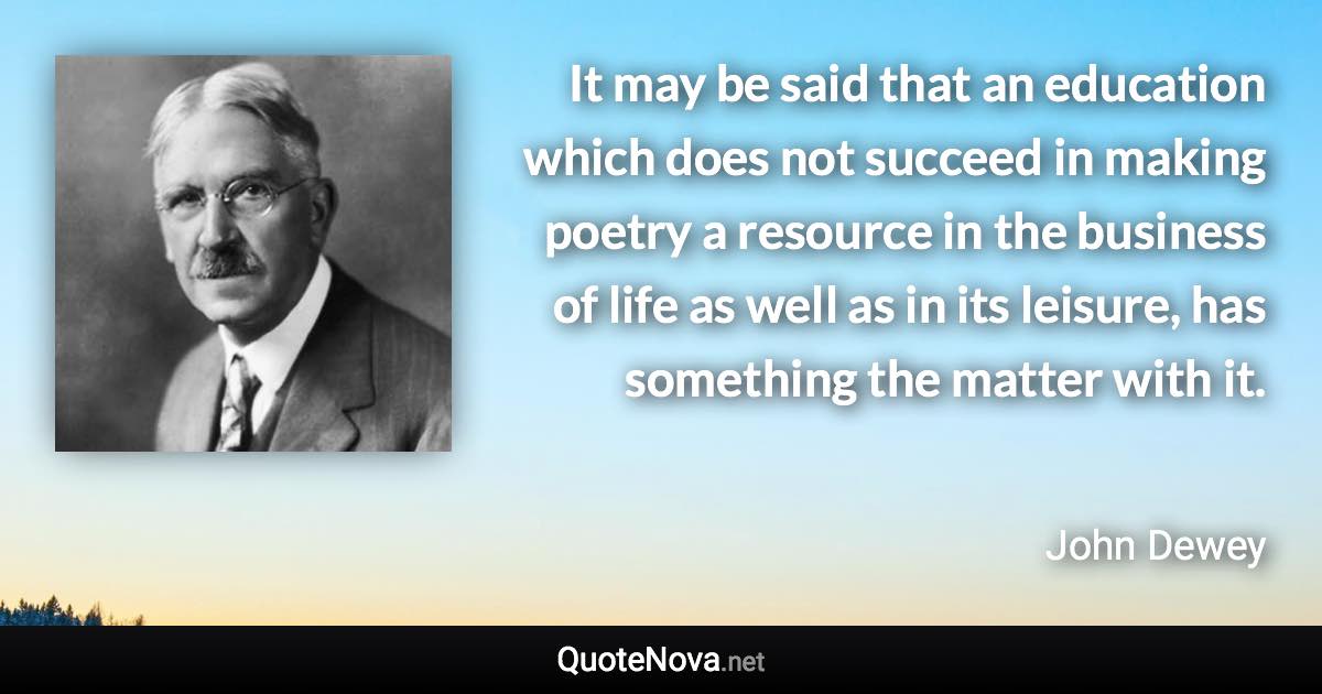 It may be said that an education which does not succeed in making poetry a resource in the business of life as well as in its leisure, has something the matter with it. - John Dewey quote