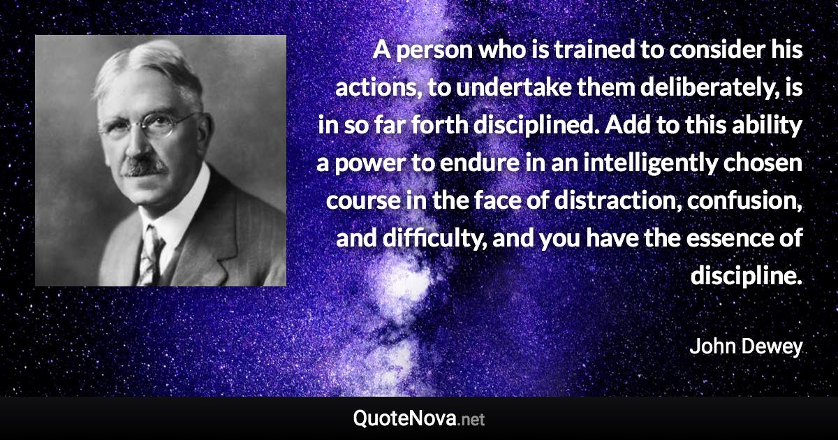 A person who is trained to consider his actions, to undertake them deliberately, is in so far forth disciplined. Add to this ability a power to endure in an intelligently chosen course in the face of distraction, confusion, and difficulty, and you have the essence of discipline. - John Dewey quote