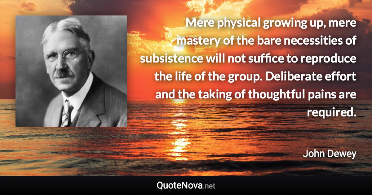 Mere physical growing up, mere mastery of the bare necessities of subsistence will not suffice to reproduce the life of the group. Deliberate effort and the taking of thoughtful pains are required. - John Dewey quote