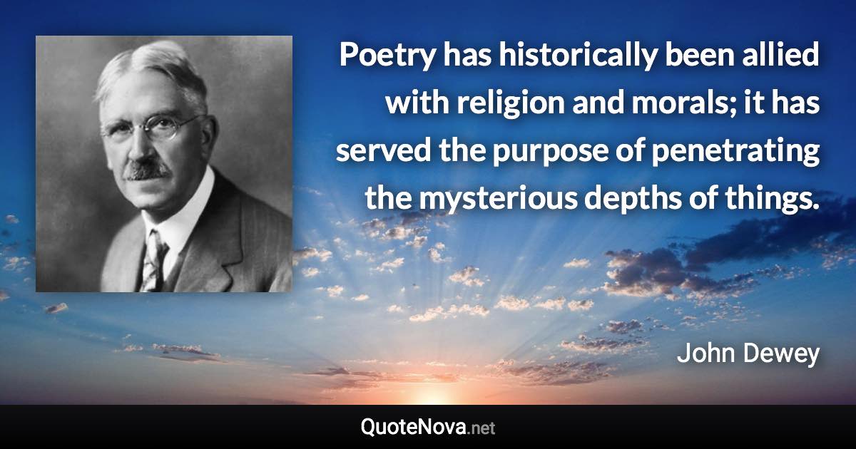 Poetry has historically been allied with religion and morals; it has served the purpose of penetrating the mysterious depths of things. - John Dewey quote