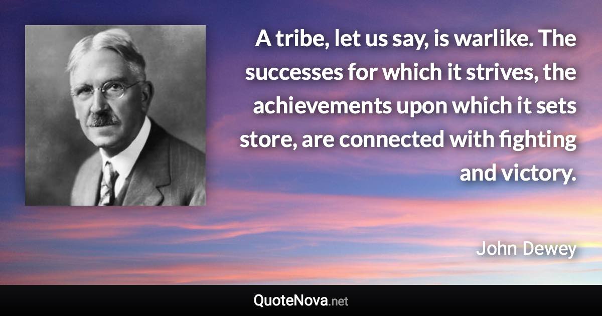 A tribe, let us say, is warlike. The successes for which it strives, the achievements upon which it sets store, are connected with fighting and victory. - John Dewey quote