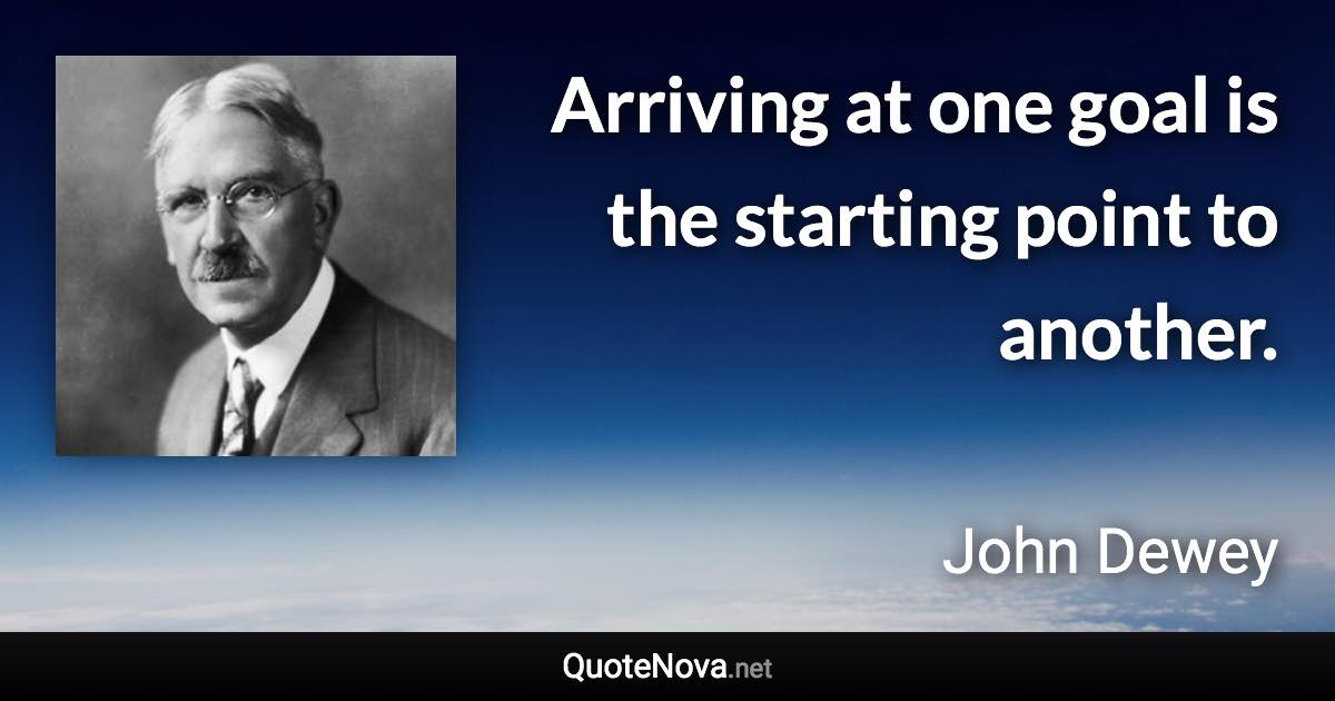 Arriving at one goal is the starting point to another. - John Dewey quote