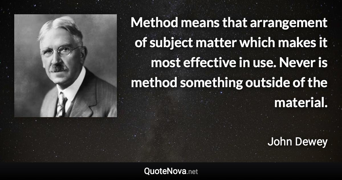 Method means that arrangement of subject matter which makes it most effective in use. Never is method something outside of the material. - John Dewey quote