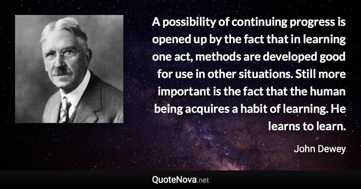 A possibility of continuing progress is opened up by the fact that in learning one act, methods are developed good for use in other situations. Still more important is the fact that the human being acquires a habit of learning. He learns to learn. - John Dewey quote