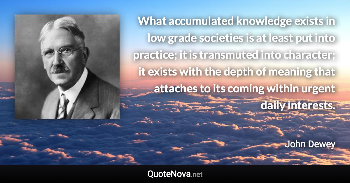 What accumulated knowledge exists in low grade societies is at least put into practice; it is transmuted into character; it exists with the depth of meaning that attaches to its coming within urgent daily interests. - John Dewey quote