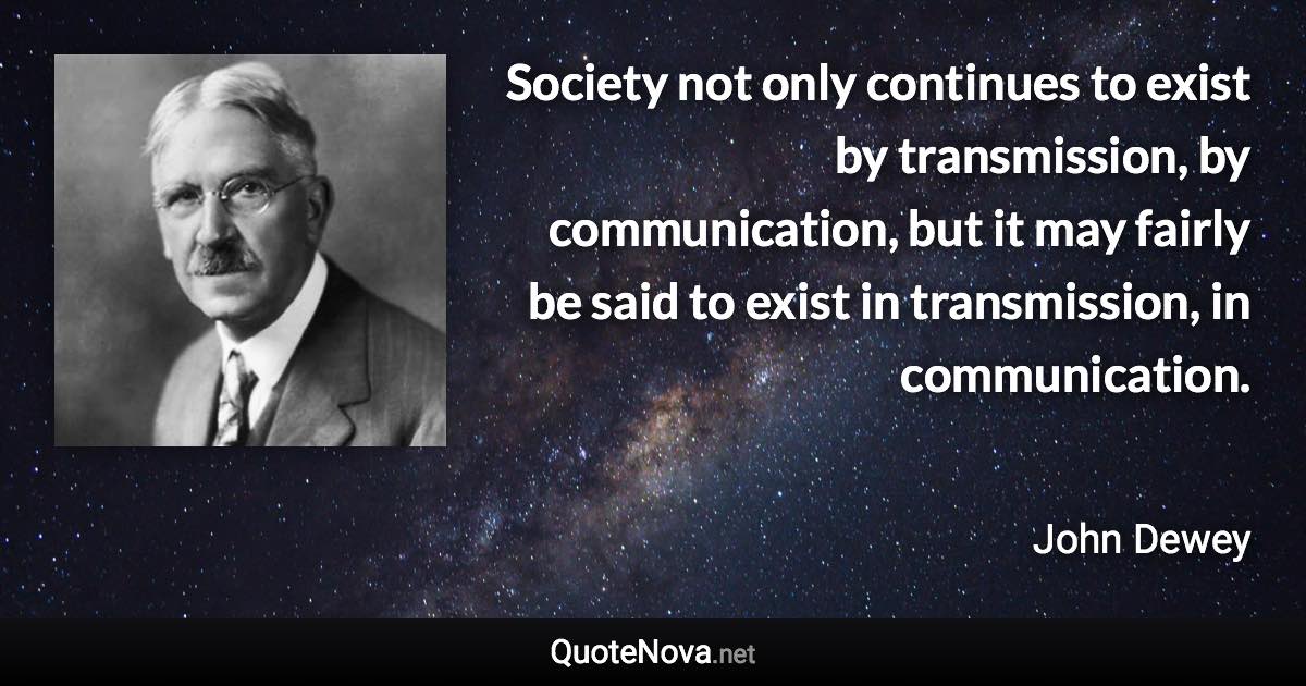 Society not only continues to exist by transmission, by communication, but it may fairly be said to exist in transmission, in communication. - John Dewey quote