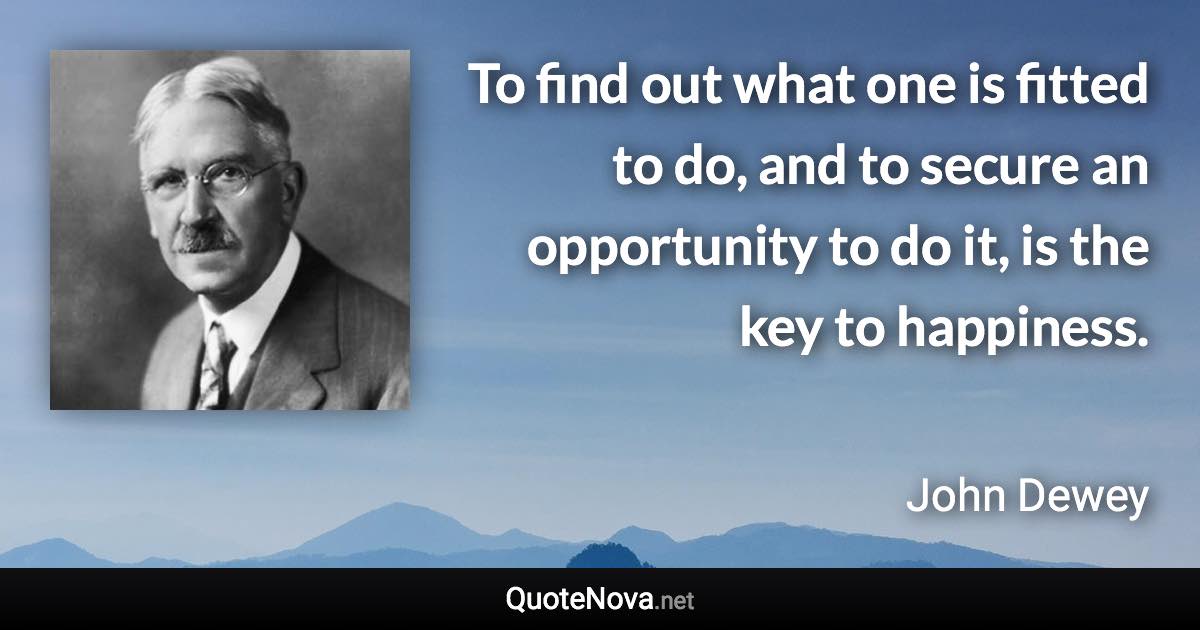 To find out what one is fitted to do, and to secure an opportunity to do it, is the key to happiness. - John Dewey quote
