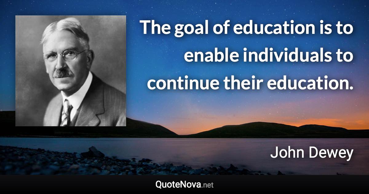 The goal of education is to enable individuals to continue their education. - John Dewey quote