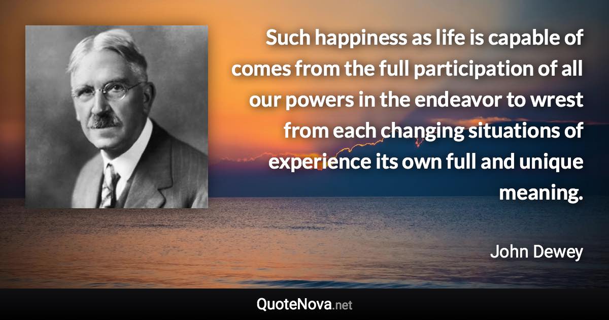 Such happiness as life is capable of comes from the full participation of all our powers in the endeavor to wrest from each changing situations of experience its own full and unique meaning. - John Dewey quote