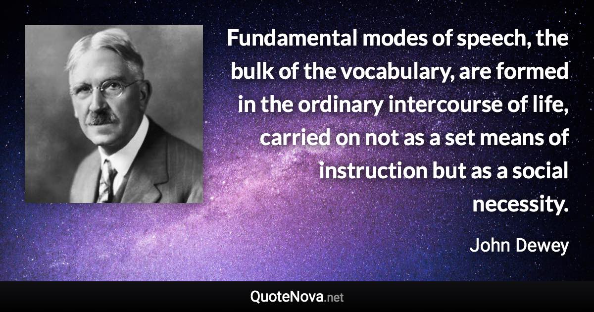 Fundamental modes of speech, the bulk of the vocabulary, are formed in the ordinary intercourse of life, carried on not as a set means of instruction but as a social necessity. - John Dewey quote