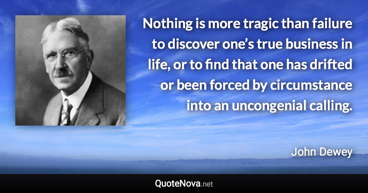 Nothing is more tragic than failure to discover one’s true business in life, or to find that one has drifted or been forced by circumstance into an uncongenial calling. - John Dewey quote