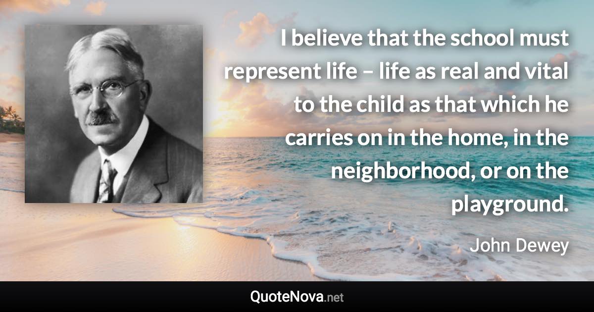 I believe that the school must represent life – life as real and vital to the child as that which he carries on in the home, in the neighborhood, or on the playground. - John Dewey quote