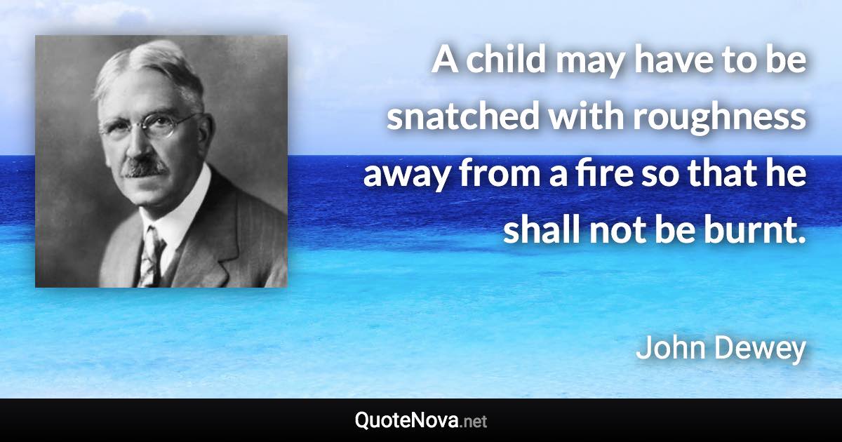 A child may have to be snatched with roughness away from a fire so that he shall not be burnt. - John Dewey quote