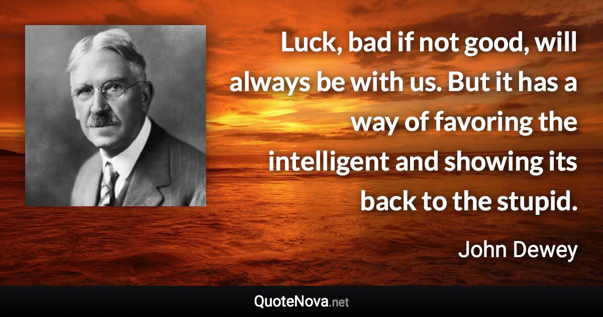 Luck, bad if not good, will always be with us. But it has a way of favoring the intelligent and showing its back to the stupid. - John Dewey quote