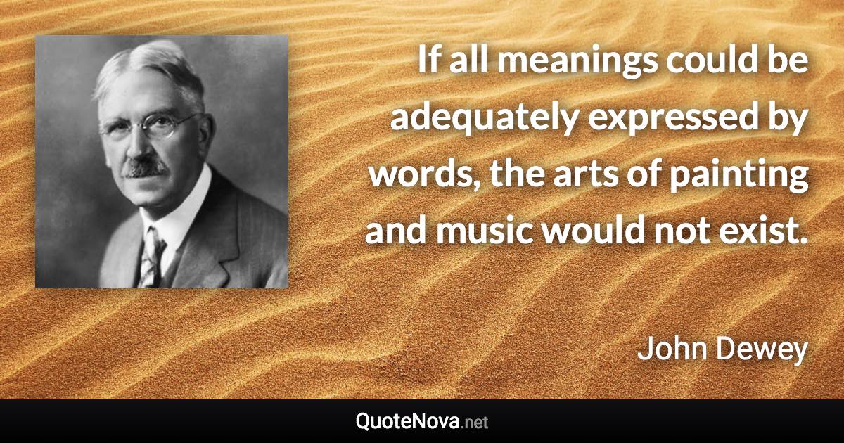 If all meanings could be adequately expressed by words, the arts of painting and music would not exist. - John Dewey quote