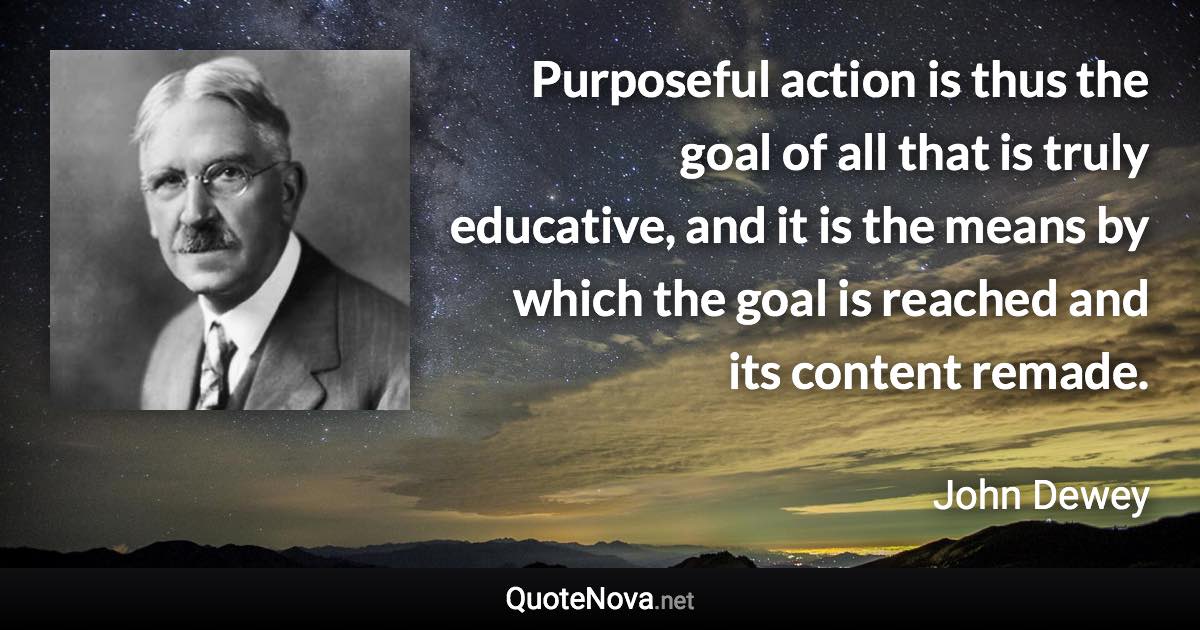 Purposeful action is thus the goal of all that is truly educative, and it is the means by which the goal is reached and its content remade. - John Dewey quote