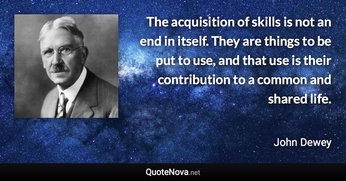 The acquisition of skills is not an end in itself. They are things to be put to use, and that use is their contribution to a common and shared life. - John Dewey quote