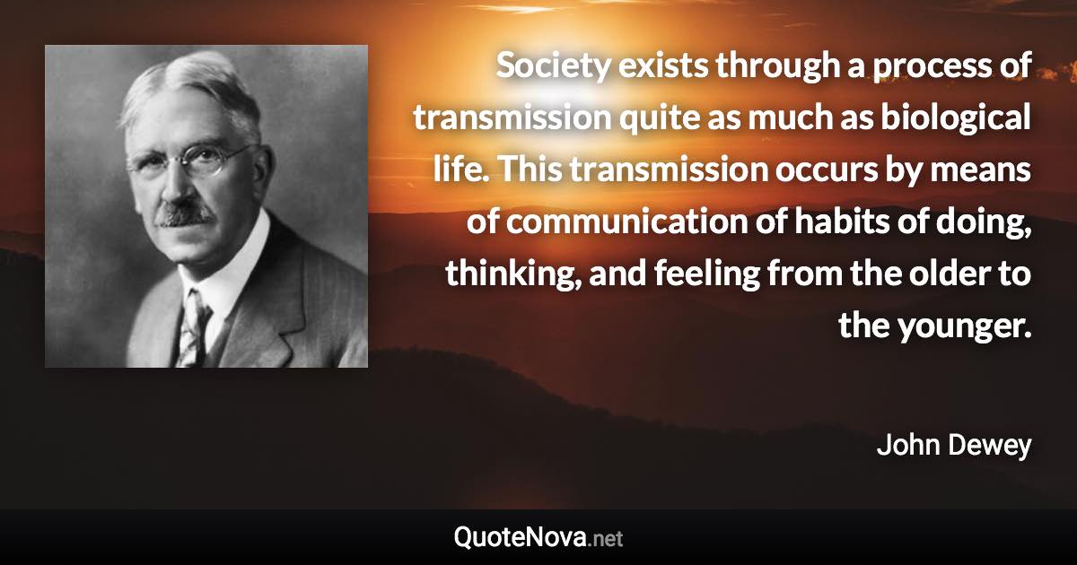 Society exists through a process of transmission quite as much as biological life. This transmission occurs by means of communication of habits of doing, thinking, and feeling from the older to the younger. - John Dewey quote