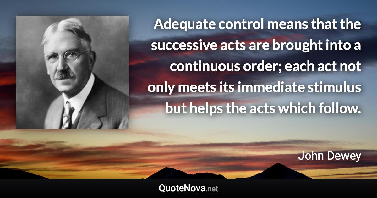 Adequate control means that the successive acts are brought into a continuous order; each act not only meets its immediate stimulus but helps the acts which follow. - John Dewey quote