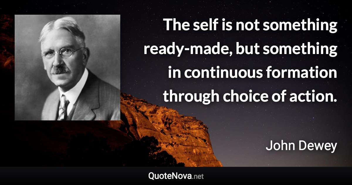 The self is not something ready-made, but something in continuous formation through choice of action. - John Dewey quote