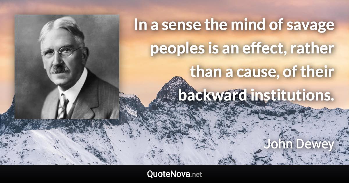 In a sense the mind of savage peoples is an effect, rather than a cause, of their backward institutions. - John Dewey quote