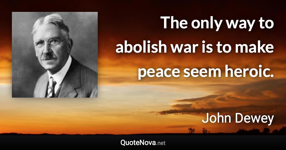 The only way to abolish war is to make peace seem heroic. - John Dewey quote