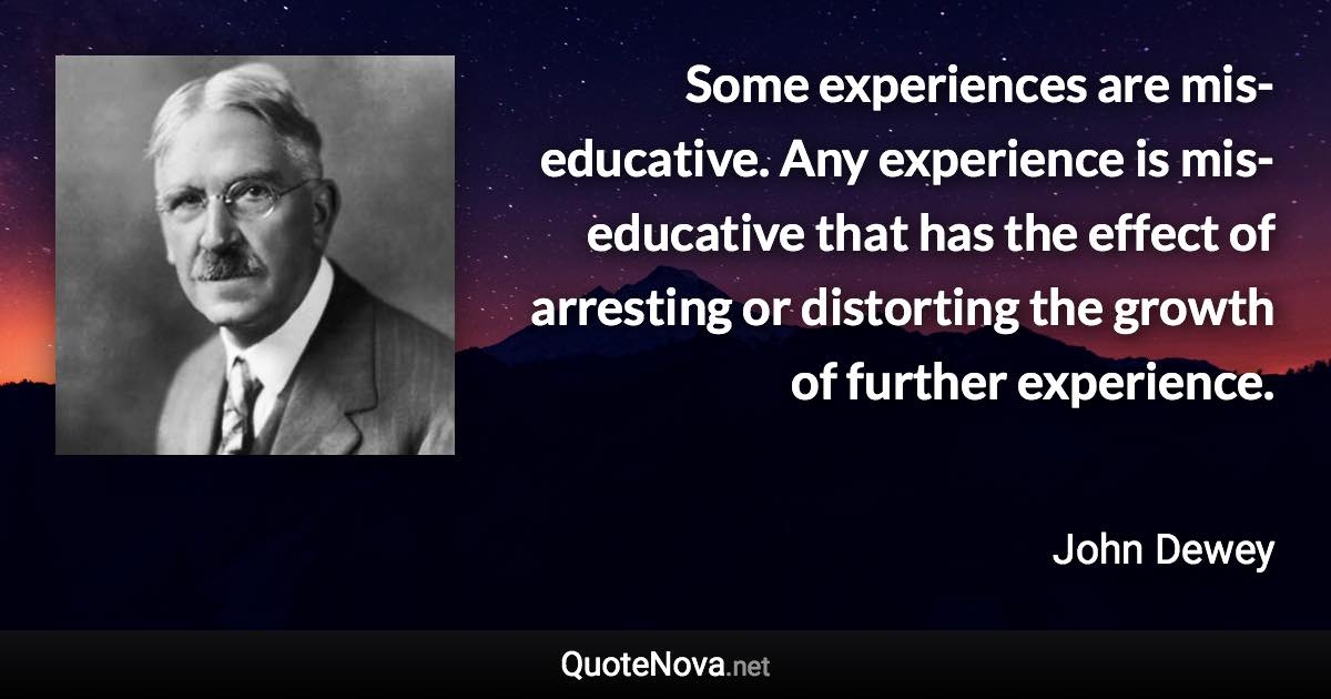 Some experiences are mis-educative. Any experience is mis-educative that has the effect of arresting or distorting the growth of further experience. - John Dewey quote