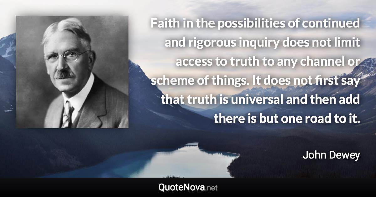 Faith in the possibilities of continued and rigorous inquiry does not limit access to truth to any channel or scheme of things. It does not first say that truth is universal and then add there is but one road to it. - John Dewey quote