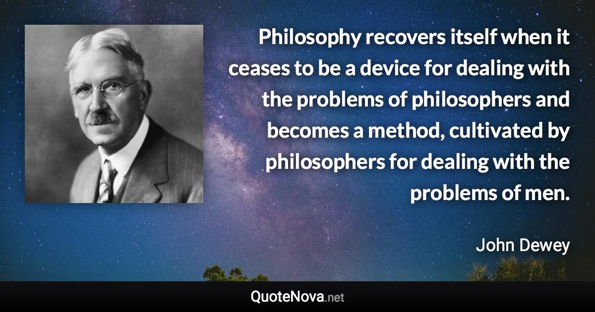 Philosophy recovers itself when it ceases to be a device for dealing with the problems of philosophers and becomes a method, cultivated by philosophers for dealing with the problems of men. - John Dewey quote