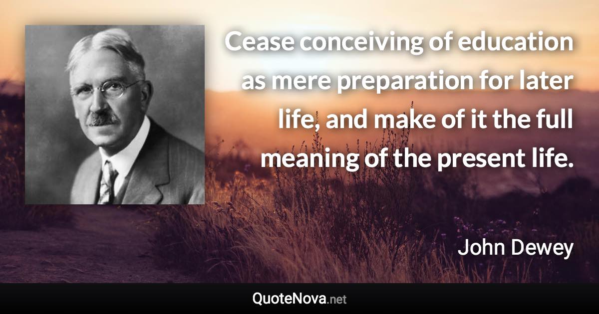 Cease conceiving of education as mere preparation for later life, and make of it the full meaning of the present life. - John Dewey quote
