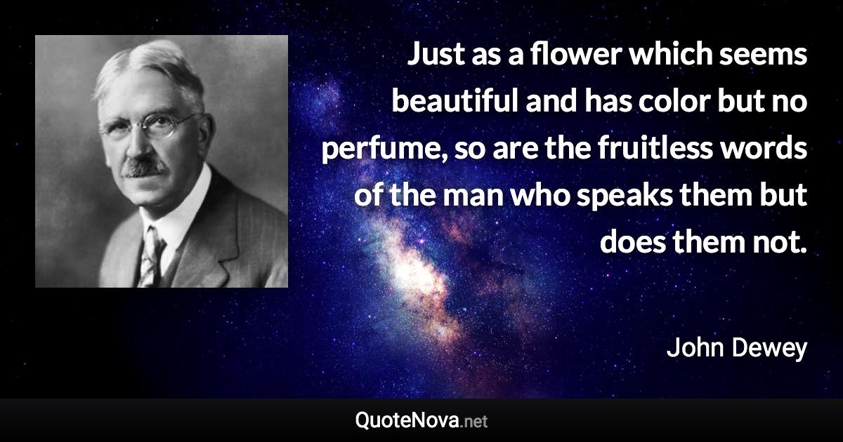 Just as a flower which seems beautiful and has color but no perfume, so are the fruitless words of the man who speaks them but does them not. - John Dewey quote