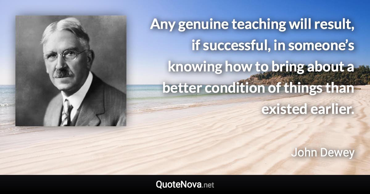 Any genuine teaching will result, if successful, in someone’s knowing how to bring about a better condition of things than existed earlier. - John Dewey quote