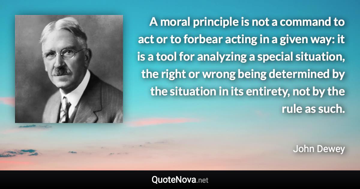 A moral principle is not a command to act or to forbear acting in a given way: it is a tool for analyzing a special situation, the right or wrong being determined by the situation in its entirety, not by the rule as such. - John Dewey quote