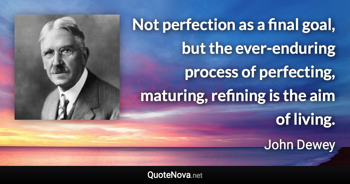 Not perfection as a final goal, but the ever-enduring process of perfecting, maturing, refining is the aim of living. - John Dewey quote