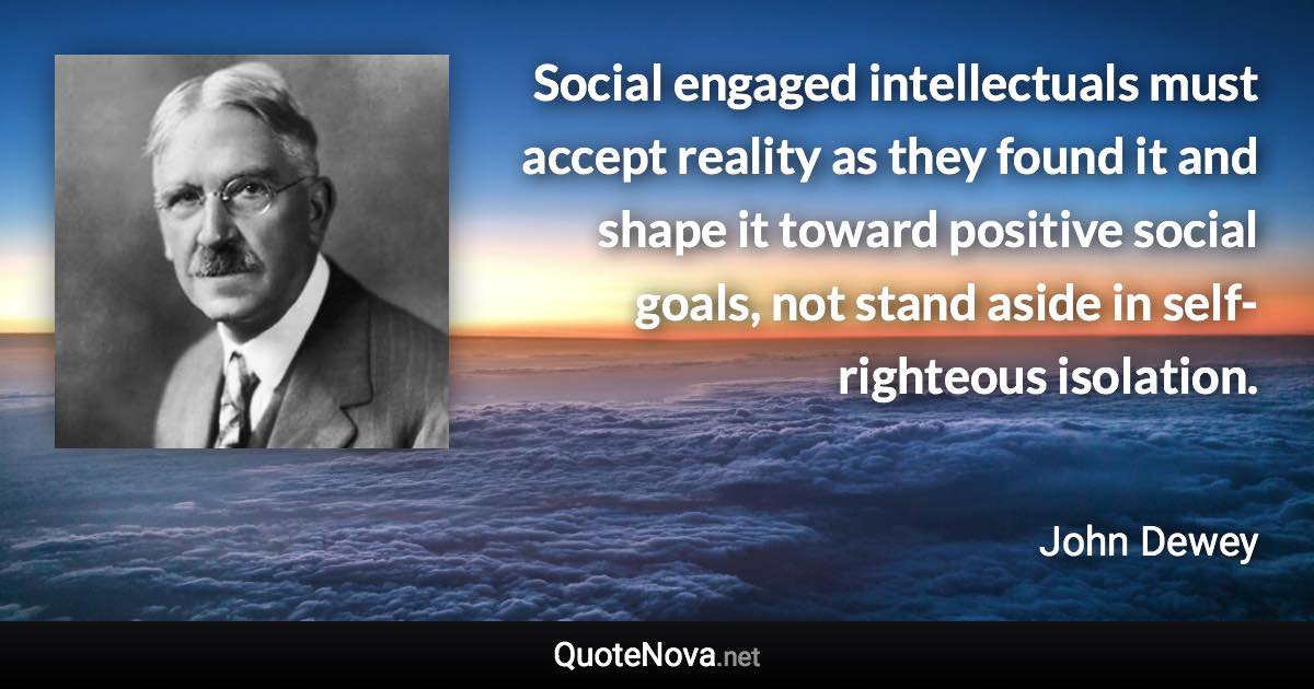 Social engaged intellectuals must accept reality as they found it and shape it toward positive social goals, not stand aside in self-righteous isolation. - John Dewey quote