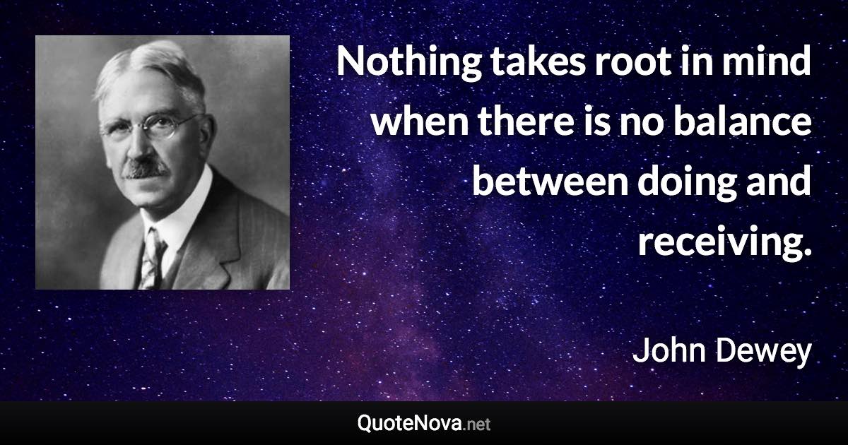 Nothing takes root in mind when there is no balance between doing and receiving. - John Dewey quote